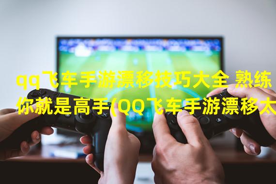 qq飞车手游漂移技巧大全 熟练你就是高手(QQ飞车手游漂移太慢)